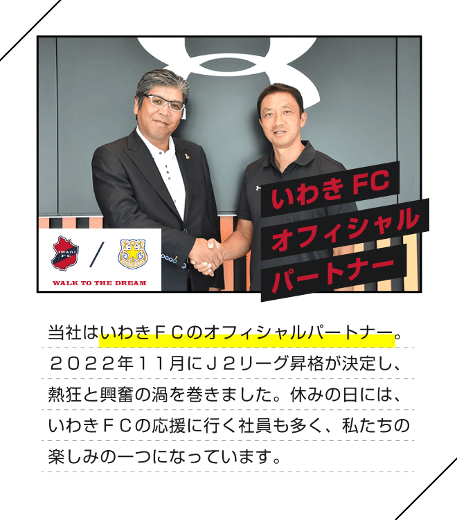 【いわきFCオフィシャルパートナー】当社はいわきＦＣのオフィシャルパートナー。２０２２年１１月にＪ２リーグ昇格が決定し、熱狂と興奮の渦を巻きました。休みの日には、いわきＦＣの応援に行く社員も多く、私たちの楽しみの一つになっています。