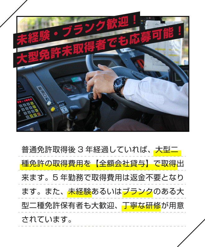 【未経験・ブランク歓迎！大型免許未取得者でも応募可能！】普通免許取得後3年経過していれば、大型二種免許の取得費用を【全額会社貸与】で取得出来ます。5年勤務で取得費用は返金不要となります。また、未経験あるいはブランクのある大型二種免許保有者も大歓迎、丁寧な研修が用意されています。