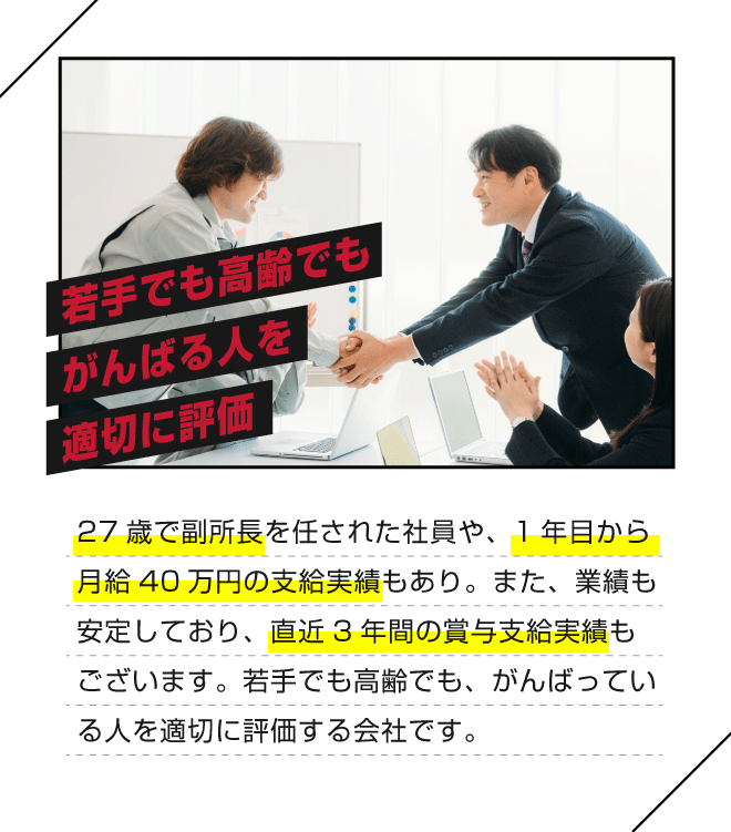 【若手でも高齢でもがんばる人を適切に評価】27歳で副所長を任された社員や、1年目から月給40万円の支給実績もあり。また、業績も安定しており、直近3年間の賞与支給実績もございます。若手でも高齢でも、がんばっている人を適切に評価する会社です。