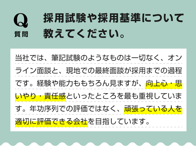 【採用試験や採用基準について教えてください。】当社では、筆記試験のようなものは一切なく、オンライン面談と、現地での最終面談が採用までの過程です。経験や能力ももちろん見ますが、向上心・思いやり・責任感といったところを最も重視しています。年功序列での評価ではなく、頑張っている人を適切に評価できる会社を目指しています。