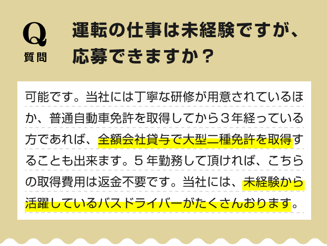 【運転の仕事は未経験ですが、応募できますか？】可能です。当社には丁寧な研修が用意されているほか、普通自動車免許を取得してから３年経っている方であれば、全額会社貸与で大型二種免許を取得することも出来ます。5年勤務して頂ければ、こちらの取得費用は返金不要です。当社には、未経験から活躍しているバスドライバーがたくさんおります。