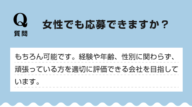 【女性でも応募できますか？】もちろん可能です。経験や年齢、性別に関わらず、頑張っている方を適切に評価できる会社を目指しています。