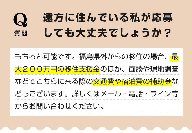 【遠方に住んでいる私が応募しても大丈夫でしょうか？】もちろん可能です。福島県外からの移住の場合、最大２００万円の移住支援金のほか、面談や現地調査などでこちらに来る際の交通費や宿泊費の補助金などもございます。詳しくはメール・電話・ライン等からお問い合わせください。