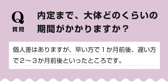 【内定まで、大体どのくらいの期間がかかりますか？】個人差はありますが、早い方で１か月前後、遅い方で２～３か月前後といったところです。