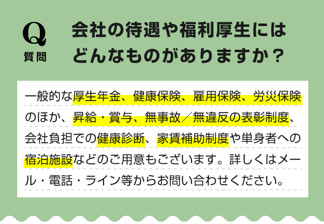 【会社の待遇や福利厚生にはどんなものがありますか？】一般的な厚生年金、健康保険、雇用保険、労災保険のほか、昇給・賞与、無事故／無違反の表彰制度、会社負担での健康診断、家賃補助制度や単身者への宿泊施設などのご用意もございます。詳しくはメール・電話・ライン等からお問い合わせください。