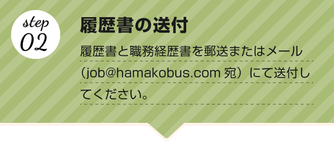 【step.02 履歴書の送付】履歴書と職務経歴書を郵送またはメール（job@hamakobus.com宛）にて送付してください。