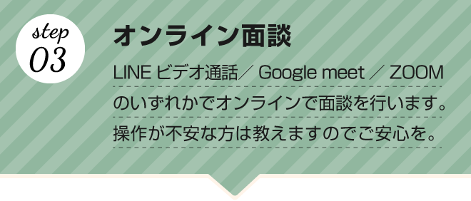 【step.03 オンライン面談】LINEビデオ通話／Google meet／ZOOMのいずれかでオンラインで面談を行います。操作が不安な方は教えますのでご安心を。