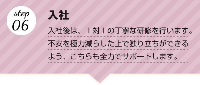 【step.06 入社】入社後は、１対１の丁寧な研修を行います。不安を極力減らした上で独り立ちができるよう、こちらも全力でサポートします。
