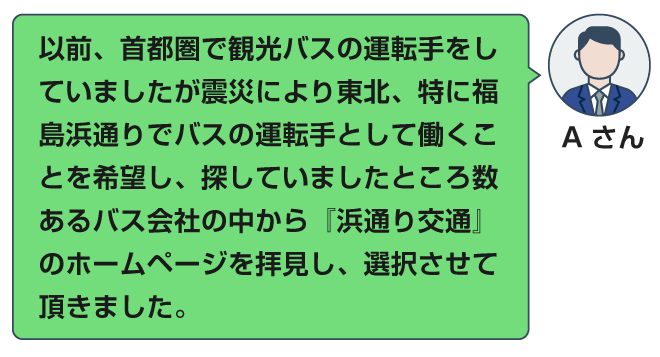 以前、首都圏で観光バスの運転手をしていましたが震災により東北、特に福島浜通りでバスの運転手として働くことを希望し、探していましたところ数あるバス会社の中から『浜通り交通』のホームページを拝見し、選択させて頂きました。