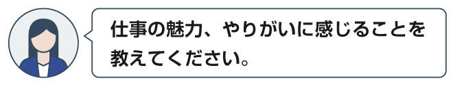 仕事の魅力、やりがいに感じることを教えてください。