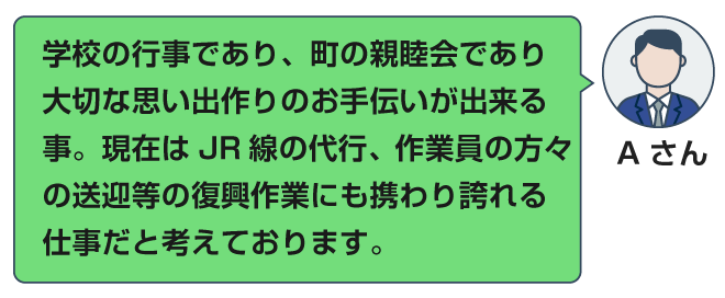 学校の行事であり、町の親睦会であり大切な思い出作りのお手伝いが出来る事。現在はJR線の代行、作業員の方々の送迎等の復興作業にも携わり誇れる仕事だと考えております。