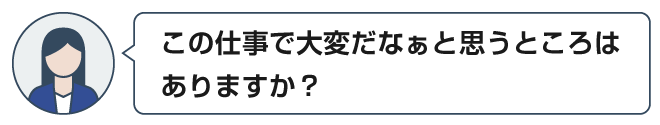 この仕事で大変だなぁと思うところはありますか？