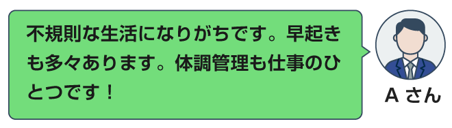 不規則な生活になりがちです。早起きも多々あります。体調管理も仕事のひとつです！