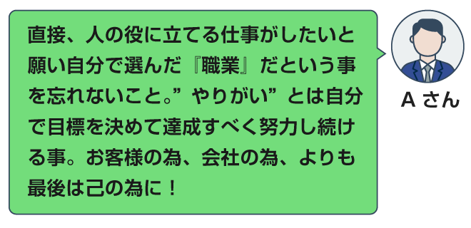 直接、人の役に立てる仕事がしたいと願い自分で選んだ『職業』だという事を忘れないこと。”やりがい”とは自分で目標を決めて達成すべく努力し続ける事。お客様の為、会社の為、よりも最後は己の為に！