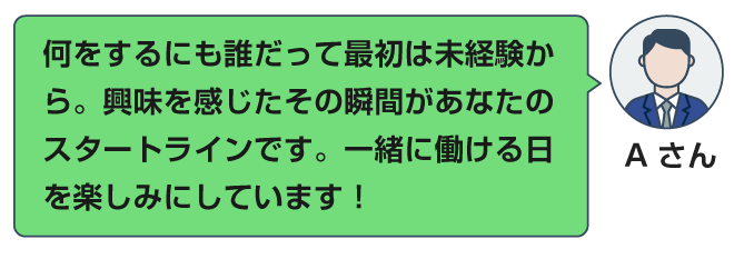 何をするにも誰だって最初は未経験から。興味を感じたその瞬間があなたのスタートラインです。一緒に働ける日を楽しみにしています！