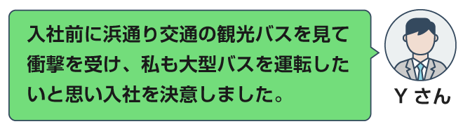 入社前に浜通り交通の観光バスを見て、衝撃を受け、私も大型バスを運転したいと思い、入社を決意しました。