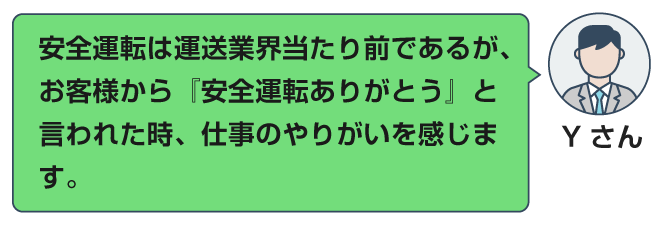 安全運転は運送業界当たり前であるが、お客様から『安全運転ありがとう』と言われた時、仕事のやりがいを感じます。