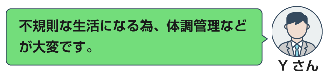 不規則な生活になる為、体調管理などが大変です。