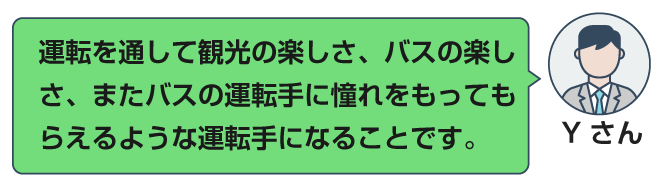 運転を通して観光の楽しさ、バスの楽しさ、またバスの運転手に憧れをもってもらえるような運転手になることです。