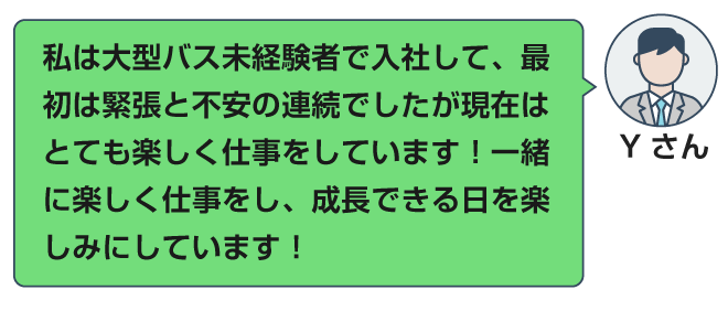 私は大型バス未経験で入社して、最初は緊張と不安の連続でしたが現在はとても楽しく仕事をしています！一緒に楽しく仕事をし、成長できる日を楽しみにしています！