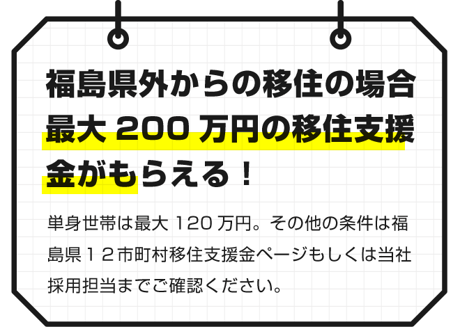 【福島県が居からの移住の場合最大２００万円の移住支援金がもらえる】単身世帯は最大１２０万円。その他の条件は福島県１２市町村移住支援金ページもしくは当社採用担当までご確認ください。