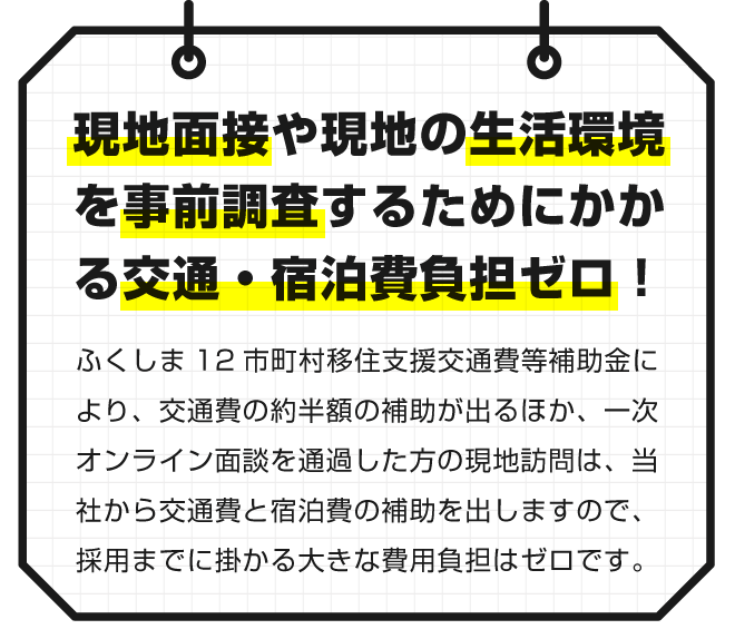 【現地面接や現地の生活環境を事前調査するためにかかる交通・宿泊費ゼロ！】ふくしま12市町村移住支援交通費等補助金により、交通費の約半額の補助が出るほか、一次オンライン面談を通過した方の現地訪問は、当社から交通費と宿泊費の補助を出しますので、採用までに掛かる大きな費用負担はゼロです。