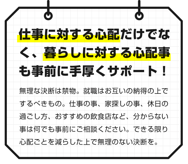 【仕事に対する心配だけでなく、暮らしに対する心配事も事前に手厚くサポート！】無理な決断は禁物。就職はお互いの納得の上でするべきもの。仕事の事、家探しの事、休日の過ごし方、おすすめの飲食店など、分からない事は何でも事前にご相談ください。できる限り心配ごとを減らした上で無理のない決断を。