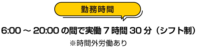 勤務時間：６時から２０時の間で実働７時間３０分（シフト制）※時間外労働あり