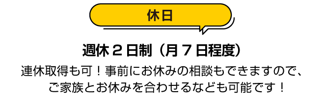 休日：週休２日制（月７日程度）連休取得も可！事前にお休みの相談もできますので、ご家族とお休みを合わせるなども可能です！