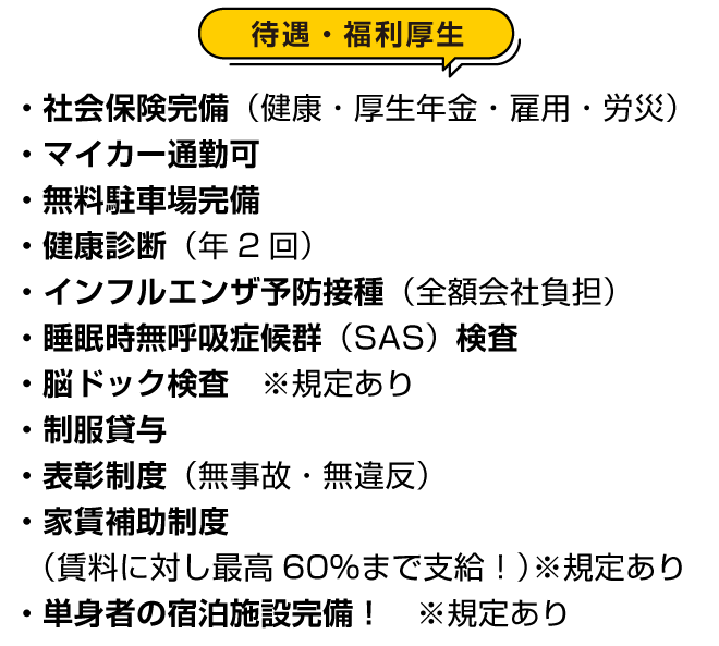 待遇・福利厚生：・社会保険完備（健康・厚生年金・雇用・労災）・マイカー通勤可・無料駐車場完備・健康診断（年2回）・インフルエンザ予防接種（全額会社負担）・睡眠時無呼吸症候群（SAS）検査・脳ドック検査　※規定あり・制服貸与・表彰制度（無事故・無違反）・家賃補助制度  （賃料に対し最高60％まで支給！）※規定あり・単身者の宿泊施設完備！　※規定あり